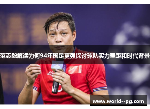 范志毅解读为何94年国足更强探讨球队实力差距和时代背景