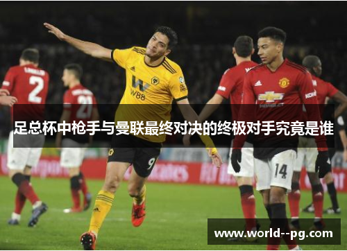 足总杯中枪手与曼联最终对决的终极对手究竟是谁