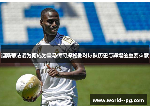 迪斯蒂法诺为何成为皇马传奇探秘他对球队历史与辉煌的重要贡献