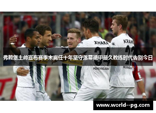 弗赖堡主帅宣布赛季末离任十年坚守落幕德甲最久教练时代告别今日