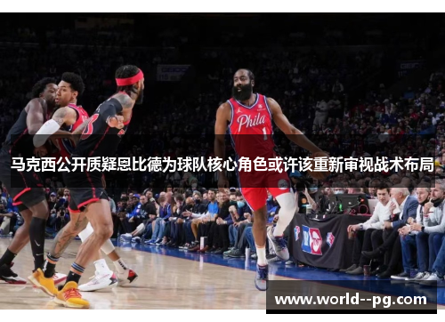 马克西公开质疑恩比德为球队核心角色或许该重新审视战术布局