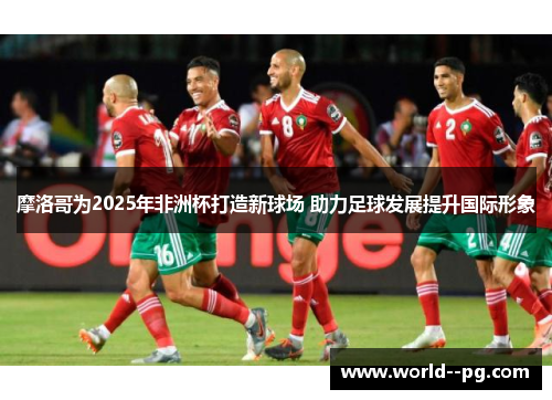摩洛哥为2025年非洲杯打造新球场 助力足球发展提升国际形象